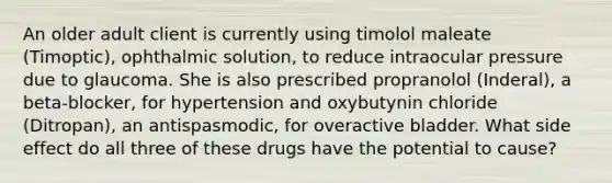 An older adult client is currently using timolol maleate (Timoptic), ophthalmic solution, to reduce intraocular pressure due to glaucoma. She is also prescribed propranolol (Inderal), a beta-blocker, for hypertension and oxybutynin chloride (Ditropan), an antispasmodic, for overactive bladder. What side effect do all three of these drugs have the potential to cause?