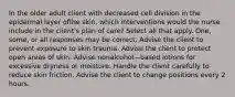 In the older adult client with decreased cell division in the epidermal layer ofthe skin, which interventions would the nurse include in the client's plan of care? Select all that apply. One, some, or all responses may be correct. Advise the client to prevent exposure to skin trauma. Advise the client to protect open areas of skin. Advise nonalcohol—based lotions for excessive dryness or moisture. Handle the client carefully to reduce skin friction. Advise the client to change positions every 2 hours.