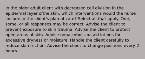 In the older adult client with decreased cell division in the epidermal layer ofthe skin, which interventions would the nurse include in the client's plan of care? Select all that apply. One, some, or all responses may be correct. Advise the client to prevent exposure to skin trauma. Advise the client to protect open areas of skin. Advise nonalcohol—based lotions for excessive dryness or moisture. Handle the client carefully to reduce skin friction. Advise the client to change positions every 2 hours.