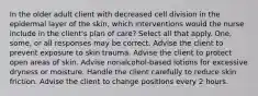 In the older adult client with decreased cell division in the epidermal layer of the skin, which interventions would the nurse include in the client's plan of care? Select all that apply. One, some, or all responses may be correct. Advise the client to prevent exposure to skin trauma. Advise the client to protect open areas of skin. Advise nonalcohol-based lotions for excessive dryness or moisture. Handle the client carefully to reduce skin friction. Advise the client to change positions every 2 hours.