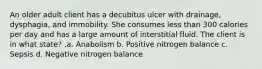 An older adult client has a decubitus ulcer with drainage, dysphagia, and immobility. She consumes less than 300 calories per day and has a large amount of interstitial fluid. The client is in what state? .a. Anabolism b. Positive nitrogen balance c. Sepsis d. Negative nitrogen balance