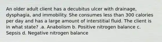 An older adult client has a decubitus ulcer with drainage, dysphagia, and immobility. She consumes less than 300 calories per day and has a large amount of interstitial fluid. The client is in what state? .a. Anabolism b. Positive nitrogen balance c. Sepsis d. Negative nitrogen balance