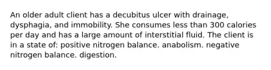 An older adult client has a decubitus ulcer with drainage, dysphagia, and immobility. She consumes less than 300 calories per day and has a large amount of interstitial fluid. The client is in a state of: positive nitrogen balance. anabolism. negative nitrogen balance. digestion.