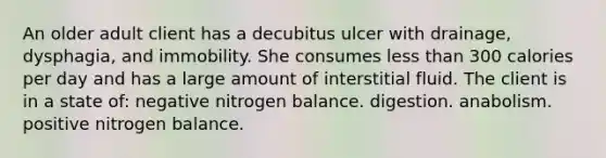 An older adult client has a decubitus ulcer with drainage, dysphagia, and immobility. She consumes less than 300 calories per day and has a large amount of interstitial fluid. The client is in a state of: negative nitrogen balance. digestion. anabolism. positive nitrogen balance.