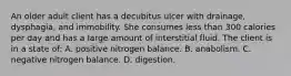 An older adult client has a decubitus ulcer with drainage, dysphagia, and immobility. She consumes less than 300 calories per day and has a large amount of interstitial fluid. The client is in a state of: A. positive nitrogen balance. B. anabolism. C. negative nitrogen balance. D. digestion.