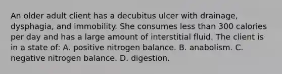 An older adult client has a decubitus ulcer with drainage, dysphagia, and immobility. She consumes less than 300 calories per day and has a large amount of interstitial fluid. The client is in a state of: A. positive nitrogen balance. B. anabolism. C. negative nitrogen balance. D. digestion.