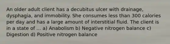 An older adult client has a decubitus ulcer with drainage, dysphagia, and immobility. She consumes less than 300 calories per day and has a large amount of interstitial fluid. The client is in a state of ... a) Anabolism b) Negative nitrogen balance c) Digestion d) Positive nitrogen balance