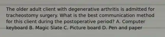 The older adult client with degenerative arthritis is admitted for tracheostomy surgery. What is the best communication method for this client during the postoperative period? A. Computer keyboard B. Magic Slate C. Picture board D. Pen and paper