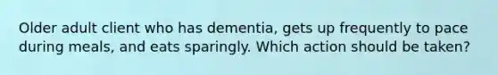 Older adult client who has dementia, gets up frequently to pace during meals, and eats sparingly. Which action should be taken?