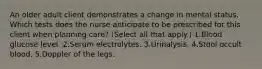 An older adult client demonstrates a change in mental status. Which tests does the nurse anticipate to be prescribed for this client when planning care? (Select all that apply.) 1.Blood glucose level. 2.Serum electrolytes. 3.Urinalysis. 4.Stool occult blood. 5.Doppler of the legs.