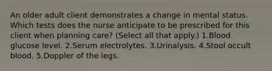 An older adult client demonstrates a change in mental status. Which tests does the nurse anticipate to be prescribed for this client when planning care? (Select all that apply.) 1.Blood glucose level. 2.Serum electrolytes. 3.Urinalysis. 4.Stool occult blood. 5.Doppler of the legs.