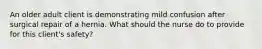 An older adult client is demonstrating mild confusion after surgical repair of a hernia. What should the nurse do to provide for this client's safety?