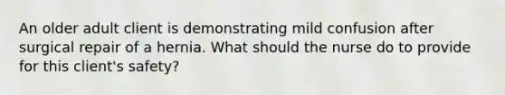 An older adult client is demonstrating mild confusion after surgical repair of a hernia. What should the nurse do to provide for this client's safety?