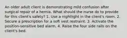 An older adult client is demonstrating mild confusion after surgical repair of a hernia. What should the nurse do to provide for this client's safety? 1. Use a nightlight in the client's room. 2. Secure a prescription for a soft vest restraint. 3. Activate the position-sensitive bed alarm. 4. Raise the four side rails on the client's bed.