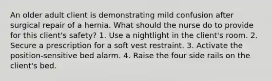 An older adult client is demonstrating mild confusion after surgical repair of a hernia. What should the nurse do to provide for this client's safety? 1. Use a nightlight in the client's room. 2. Secure a prescription for a soft vest restraint. 3. Activate the position-sensitive bed alarm. 4. Raise the four side rails on the client's bed.