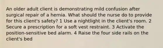 An older adult client is demonstrating mild confusion after surgical repair of a hernia. What should the nurse do to provide for this client's safety? 1 Use a nightlight in the client's room. 2 Secure a prescription for a soft vest restraint. 3 Activate the position-sensitive bed alarm. 4 Raise the four side rails on the client's bed