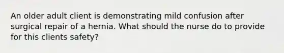 An older adult client is demonstrating mild confusion after surgical repair of a hernia. What should the nurse do to provide for this clients safety?