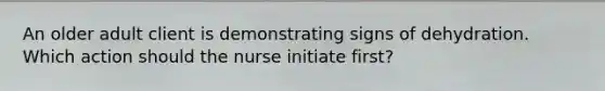 An older adult client is demonstrating signs of dehydration. Which action should the nurse initiate first?