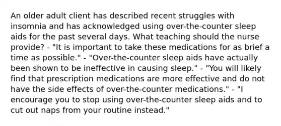 An older adult client has described recent struggles with insomnia and has acknowledged using over-the-counter sleep aids for the past several days. What teaching should the nurse provide? - "It is important to take these medications for as brief a time as possible." - "Over-the-counter sleep aids have actually been shown to be ineffective in causing sleep." - "You will likely find that prescription medications are more effective and do not have the side effects of over-the-counter medications." - "I encourage you to stop using over-the-counter sleep aids and to cut out naps from your routine instead."