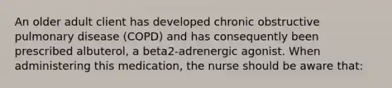 An older adult client has developed chronic obstructive pulmonary disease (COPD) and has consequently been prescribed albuterol, a beta2-adrenergic agonist. When administering this medication, the nurse should be aware that: