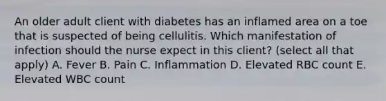 An older adult client with diabetes has an inflamed area on a toe that is suspected of being cellulitis. Which manifestation of infection should the nurse expect in this client? (select all that apply) A. Fever B. Pain C. Inflammation D. Elevated RBC count E. Elevated WBC count