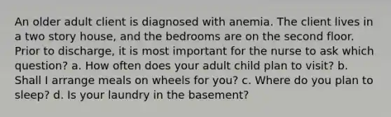 An older adult client is diagnosed with anemia. The client lives in a two story house, and the bedrooms are on the second floor. Prior to discharge, it is most important for the nurse to ask which question? a. How often does your adult child plan to visit? b. Shall I arrange meals on wheels for you? c. Where do you plan to sleep? d. Is your laundry in the basement?