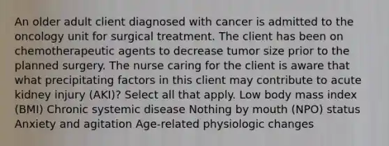 An older adult client diagnosed with cancer is admitted to the oncology unit for surgical treatment. The client has been on chemotherapeutic agents to decrease tumor size prior to the planned surgery. The nurse caring for the client is aware that what precipitating factors in this client may contribute to acute kidney injury (AKI)? Select all that apply. Low body mass index (BMI) Chronic systemic disease Nothing by mouth (NPO) status Anxiety and agitation Age-related physiologic changes