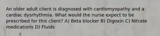 An older adult client is diagnosed with cardiomyopathy and a cardiac dysrhythmia. What would the nurse expect to be prescribed for this client? A) Beta blocker B) Digoxin C) Nitrate medications D) Fluids