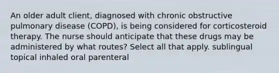 An older adult client, diagnosed with chronic obstructive pulmonary disease (COPD), is being considered for corticosteroid therapy. The nurse should anticipate that these drugs may be administered by what routes? Select all that apply. sublingual topical inhaled oral parenteral