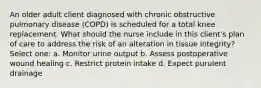 An older adult client diagnosed with chronic obstructive pulmonary disease (COPD) is scheduled for a total knee replacement. What should the nurse include in this client's plan of care to address the risk of an alteration in tissue integrity? Select one: a. Monitor urine output b. Assess postoperative wound healing c. Restrict protein intake d. Expect purulent drainage