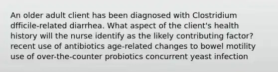 An older adult client has been diagnosed with Clostridium dfficile-related diarrhea. What aspect of the client's health history will the nurse identify as the likely contributing factor? recent use of antibiotics age-related changes to bowel motility use of over-the-counter probiotics concurrent yeast infection