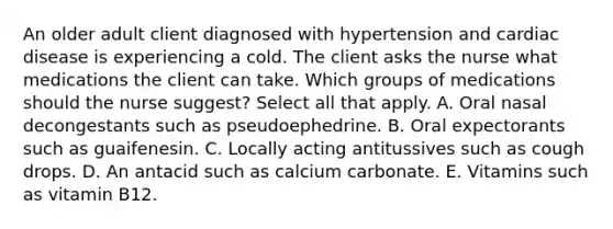 An older adult client diagnosed with hypertension and cardiac disease is experiencing a cold. The client asks the nurse what medications the client can take. Which groups of medications should the nurse suggest? Select all that apply. A. Oral nasal decongestants such as pseudoephedrine. B. Oral expectorants such as guaifenesin. C. Locally acting antitussives such as cough drops. D. An antacid such as calcium carbonate. E. Vitamins such as vitamin B12.