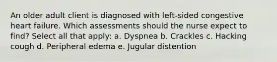 An older adult client is diagnosed with left-sided congestive heart failure. Which assessments should the nurse expect to find? Select all that apply: a. Dyspnea b. Crackles c. Hacking cough d. Peripheral edema e. Jugular distention