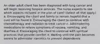 An older adult client has been diagnosed with lung cancer and will begin receiving hospice services. The nurse expects to see which aspects included in the plan of care? (Select all that apply.) a. Encouraging the client and family to remain hopeful that a cure will be found b. Encouraging the client to continue with chemotherapy and radiation to treat cancer c. Administering medications to relieve symptoms of nausea, vomiting, and diarrhea d. Encouraging the client to continue with spiritual practices that provide comfort e. Waiting until the pain becomes severe to administer narcotics to prevent dependence