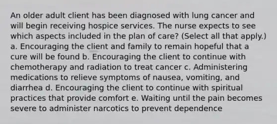 An older adult client has been diagnosed with lung cancer and will begin receiving hospice services. The nurse expects to see which aspects included in the plan of care? (Select all that apply.) a. Encouraging the client and family to remain hopeful that a cure will be found b. Encouraging the client to continue with chemotherapy and radiation to treat cancer c. Administering medications to relieve symptoms of nausea, vomiting, and diarrhea d. Encouraging the client to continue with spiritual practices that provide comfort e. Waiting until the pain becomes severe to administer narcotics to prevent dependence