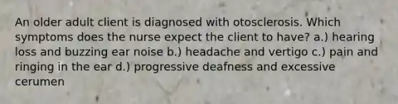 An older adult client is diagnosed with otosclerosis. Which symptoms does the nurse expect the client to have? a.) hearing loss and buzzing ear noise b.) headache and vertigo c.) pain and ringing in the ear d.) progressive deafness and excessive cerumen