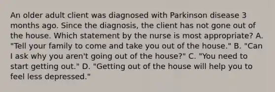 An older adult client was diagnosed with Parkinson disease 3 months ago. Since the​ diagnosis, the client has not gone out of the house. Which statement by the nurse is most​ appropriate? A. "Tell your family to come and take you out of the​ house." B. "Can I ask why you​ aren't going out of the​ house?" C. "You need to start getting​ out." D. ​"Getting out of the house will help you to feel less​ depressed."