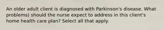 An older adult client is diagnosed with Parkinson's disease. What problems) should the nurse expect to address in this client's home health care plan? Select all that apply.