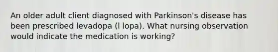 An older adult client diagnosed with Parkinson's disease has been prescribed levadopa (l lopa). What nursing observation would indicate the medication is working?