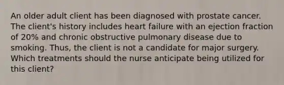 An older adult client has been diagnosed with prostate cancer. The client's history includes heart failure with an ejection fraction of 20% and chronic obstructive pulmonary disease due to smoking. Thus, the client is not a candidate for major surgery. Which treatments should the nurse anticipate being utilized for this client?