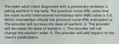 The older adult client diagnosed with a pulmonary embolus is taking warfarin 5 mg daily. The practical nurse (PN) notes that the most recent international normalized ratio (INR) value is 5.0. Which intervention should the practical nurse (PN) anticipate? a. The provider will increase the dose of warfarin. b. The provider will decrease the dose of warfarin. c. The provider will not change the warfarin order. d. The provider will add heparin to the client's medications.