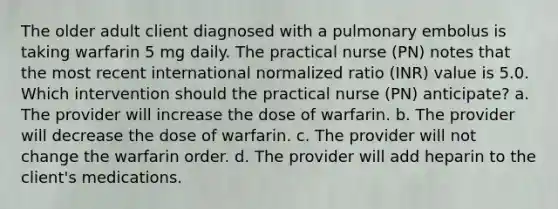 The older adult client diagnosed with a pulmonary embolus is taking warfarin 5 mg daily. The practical nurse (PN) notes that the most recent international normalized ratio (INR) value is 5.0. Which intervention should the practical nurse (PN) anticipate? a. The provider will increase the dose of warfarin. b. The provider will decrease the dose of warfarin. c. The provider will not change the warfarin order. d. The provider will add heparin to the client's medications.