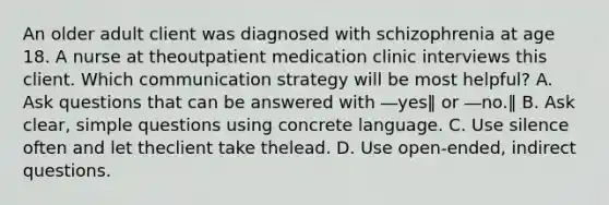 An older adult client was diagnosed with schizophrenia at age 18. A nurse at theoutpatient medication clinic interviews this client. Which communication strategy will be most helpful? A. Ask questions that can be answered with ―yes‖ or ―no.‖ B. Ask clear, simple questions using concrete language. C. Use silence often and let theclient take thelead. D. Use open-ended, indirect questions.