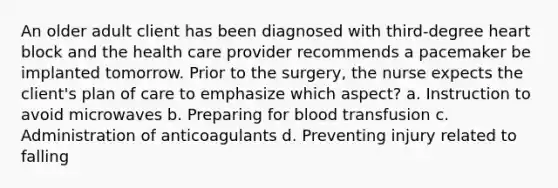 An older adult client has been diagnosed with third-degree heart block and the health care provider recommends a pacemaker be implanted tomorrow. Prior to the surgery, the nurse expects the client's plan of care to emphasize which aspect? a. Instruction to avoid microwaves b. Preparing for blood transfusion c. Administration of anticoagulants d. Preventing injury related to falling