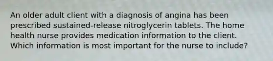 An older adult client with a diagnosis of angina has been prescribed sustained-release nitroglycerin tablets. The home health nurse provides medication information to the client. Which information is most important for the nurse to include?