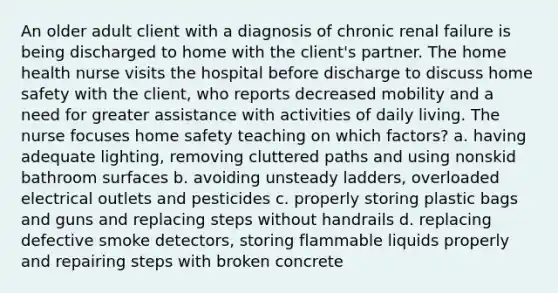 An older adult client with a diagnosis of chronic renal failure is being discharged to home with the client's partner. The home health nurse visits the hospital before discharge to discuss home safety with the client, who reports decreased mobility and a need for greater assistance with activities of daily living. The nurse focuses home safety teaching on which factors? a. having adequate lighting, removing cluttered paths and using nonskid bathroom surfaces b. avoiding unsteady ladders, overloaded electrical outlets and pesticides c. properly storing plastic bags and guns and replacing steps without handrails d. replacing defective smoke detectors, storing flammable liquids properly and repairing steps with broken concrete