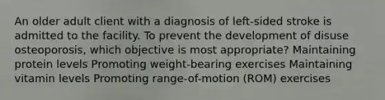 An older adult client with a diagnosis of left-sided stroke is admitted to the facility. To prevent the development of disuse osteoporosis, which objective is most appropriate? Maintaining protein levels Promoting weight-bearing exercises Maintaining vitamin levels Promoting range-of-motion (ROM) exercises