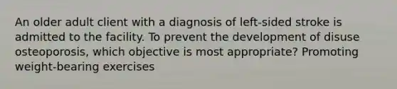 An older adult client with a diagnosis of left-sided stroke is admitted to the facility. To prevent the development of disuse osteoporosis, which objective is most appropriate? Promoting weight-bearing exercises