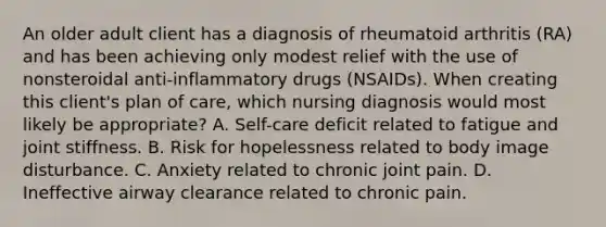 An older adult client has a diagnosis of rheumatoid arthritis (RA) and has been achieving only modest relief with the use of nonsteroidal anti-inflammatory drugs (NSAIDs). When creating this client's plan of care, which nursing diagnosis would most likely be appropriate? A. Self-care deficit related to fatigue and joint stiffness. B. Risk for hopelessness related to body image disturbance. C. Anxiety related to chronic joint pain. D. Ineffective airway clearance related to chronic pain.