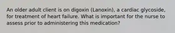 An older adult client is on digoxin (Lanoxin), a cardiac glycoside, for treatment of heart failure. What is important for the nurse to assess prior to administering this medication?